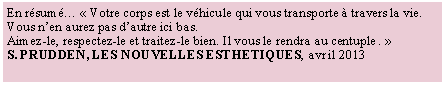 Zone de Texte: En r�sum� �&nbsp;Votre corps est le v�hicule qui vous transporte � travers la vie. Vous n�en aurez pas d�autre ici bas.Aimez-le, respectez-le et traitez-le bien. Il vous le rendra au centuple&nbsp;.&nbsp;�S. PRUDDEN, LES NOUVELLES ESTHETIQUES, avril 2013