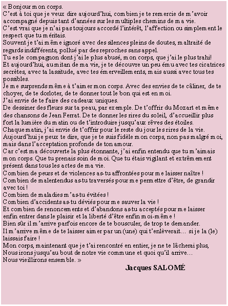 Zone de Texte: �&nbsp;Bonjour mon corps.C�est � toi que je veux dire aujourd�hui, combien je te remercie de m�avoir accompagn� depuis tant d�ann�es sur les multiples chemins de ma vie.C�est vrai que je n�ai pas toujours accord� l�int�r�t, l�affection ou simplement le respect que tu m�ritais.Souvent je t�ai m�me ignor� avec des silences pleins de doutes, maltrait� de regards indiff�rents, pollu� par des reproches sans appel.Tu es le compagnon dont j�ai le plus abus�, mon corps, que j�ai le plus trahi!Et aujourd�hui, au mitan de ma vie, je te d�couvre un peu �mu avec tes cicatrices secr�tes, avec ta lassitude, avec tes �merveillements, mais aussi avec tous tes possibles.Je me surprends m�me � t�aimer mon corps. Avec des envies de te c�liner, de te choyer, de te dorloter, de te donner tout le bon qui est en moi.J�ai envie de te faire des cadeaux uniques.De dessiner des fleurs sur ta peau, par exemple. De t�offrir du Mozart et m�me des chansons de Jean Ferrat. De te donner les rires du soleil, d�accueillir plus fort la lumi�re du matin ou de t�introduire jusqu�aux r�ves des �toiles.Chaque matin, j�ai envie de t�offrir pour le reste du jour les rires de la vie.Aujourd�hui je peux te dire, que je te suis fid�le mon corps, non pas malgr� moi, mais dans l�acceptation profonde de ton amour.Car c�est ma d�couverte la plus �tonnante, j�ai enfin entendu que tu m�aimais mon corps. Que tu prenais soin de moi. Que tu �tais vigilant et extr�mement pr�sent dans tous les actes de ma vie.Combien de peurs et de violences as-tu affront�es pour me laisser na�tre !Combien de malentendus as-tu travers�s pour me permettre d��tre, de grandiravec toi !Combien de maladies m�as-tu �vit�es !Combien d�accidents as-tu d�vi�s pour me sauver la vie !Et combien de renoncements et d�abandons as-tu accept�s pour me laisserenfin entrer dans le plaisir et la libert� d��tre enfin moi-m�me !Bien s�r il m�arrive parfois encore de te bousculer, de trop te demander.Il m�arrive m�me de te laisser aimer par un (une) qui t�enl�verait� si je la (le)laissais faire !Mon corps, maintenant que je t�ai rencontr� en entier, je ne te l�cherai plus,Nous irons jusqu�au bout de notre vie commune et quoi qu�il arrive�Nous vieillirons ensemble.&nbsp;�                                                                 Jacques salom�